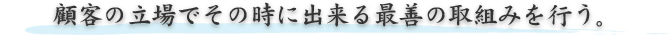 顧客の立場でその時に出来る最善の取組みを行う。